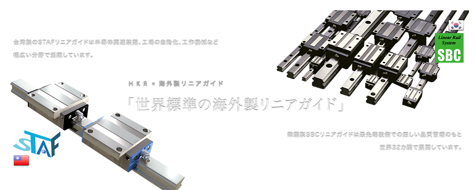 台湾製のSTAFリニアガイドは半導体関連装置、工場の自動化、工場機械など幅広い分野で活躍しています。HKR×海外製リニアガイド「世界標準の海外製リニアガイド」韓国製SBCリニアガイドは最先端設備での厳しい品質管理のもと世界32カ国で展開しています。 