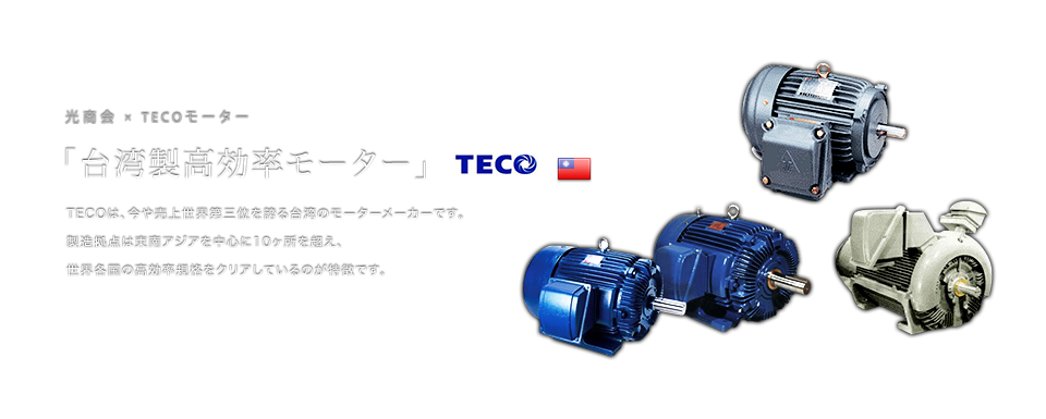 光商会×TECOモーター 「台湾製高効率モーター」 TECOは、今や売上世界第三位を誇る台湾のモーターメーカーです。製造拠点は東南アジアを中心に10ヶ所を超え、世界各国の高効率規格をクリアしているのが特徴です。